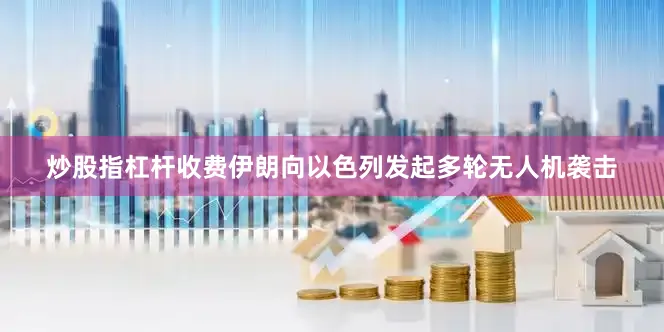 炒股指杠杆收费伊朗向以色列发起多轮无人机袭击