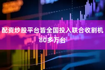 配资炒股平台皆全国投入联合收割机80多万台