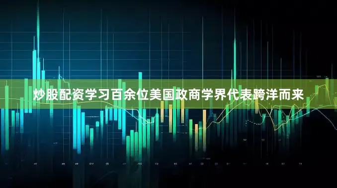 炒股配资学习百余位美国政商学界代表跨洋而来
