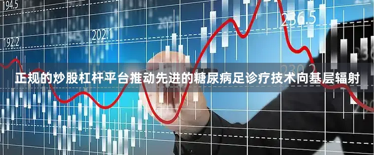 正规的炒股杠杆平台推动先进的糖尿病足诊疗技术向基层辐射