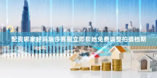 配资哪家好玛瑞莎客服立即帮她免费调整拍摄档期