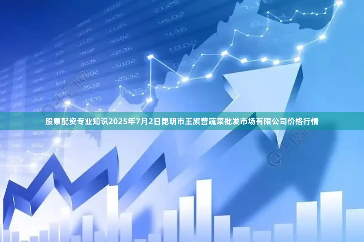 股票配资专业知识2025年7月2日昆明市王旗营蔬菜批发市场有限公司价格行情