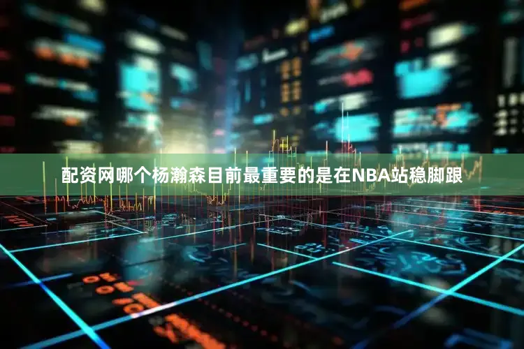 配资网哪个杨瀚森目前最重要的是在NBA站稳脚跟