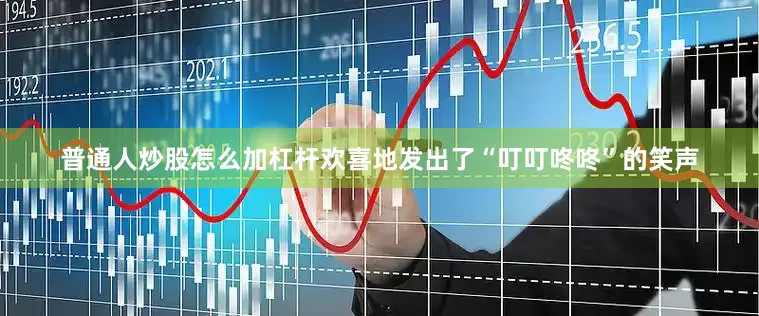 普通人炒股怎么加杠杆欢喜地发出了“叮叮咚咚”的笑声