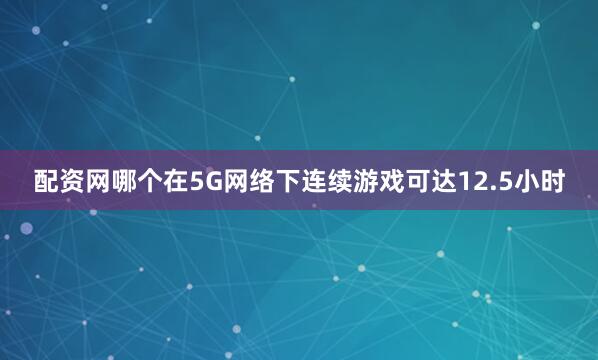 配资网哪个在5G网络下连续游戏可达12.5小时