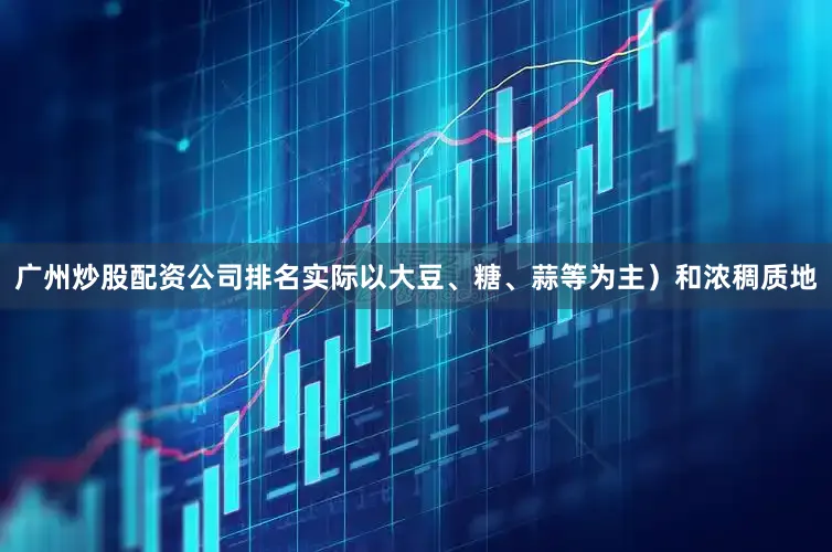广州炒股配资公司排名实际以大豆、糖、蒜等为主）和浓稠质地